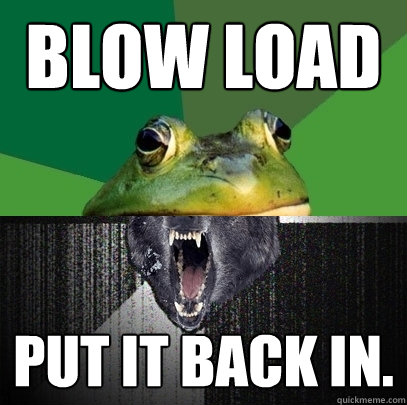 blow load put it back in. - blow load put it back in.  Foul Insanity Wolf