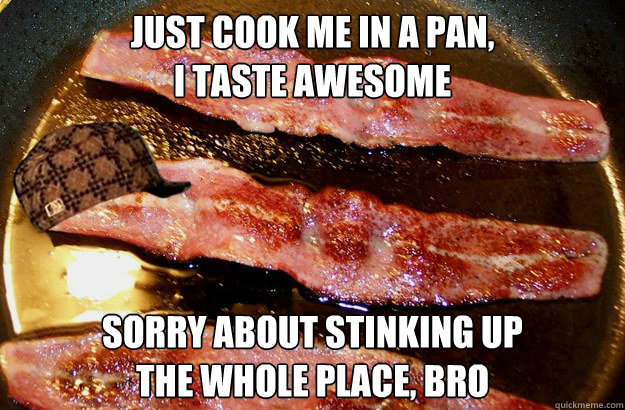 just cook me in a pan,
I taste awesome sorry about stinking up
the whole place, bro  