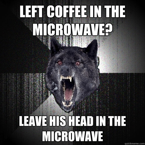 LEFT COFFEE IN THE MICROWAVE? LEAVE HIS HEAD IN THE MICROWAVE  Insanity Wolf