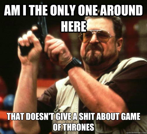 AM I THE ONLY ONE AROUND HERE THAT DOESN'T GIVE A SHIT ABOUT GAME OF THRONES - AM I THE ONLY ONE AROUND HERE THAT DOESN'T GIVE A SHIT ABOUT GAME OF THRONES  Am I The Only One Around Here