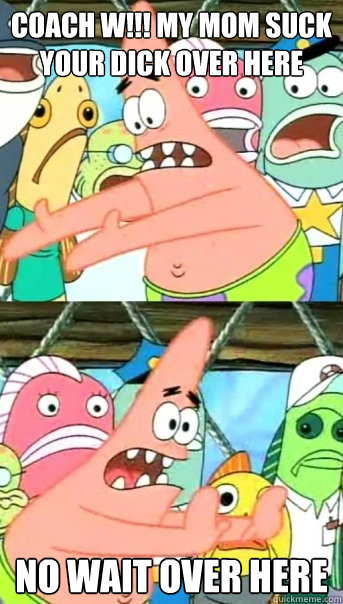 coach w!!! my mom suck your dick over here no wait over here  Push it somewhere else Patrick