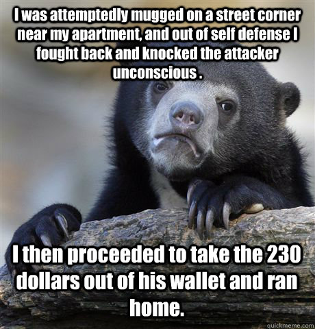 I was attemptedly mugged on a street corner near my apartment, and out of self defense I fought back and knocked the attacker unconscious . I then proceeded to take the 230 dollars out of his wallet and ran home. - I was attemptedly mugged on a street corner near my apartment, and out of self defense I fought back and knocked the attacker unconscious . I then proceeded to take the 230 dollars out of his wallet and ran home.  Confession Bear