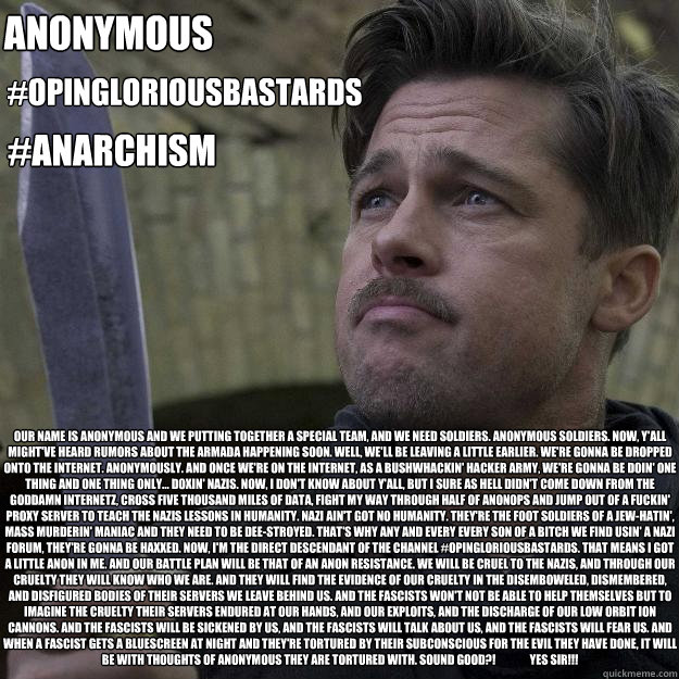 Our name is Anonymous and we putting together a special team, and we need soldiers. Anonymous soldiers. Now, y'all might've heard rumors about the armada happening soon. Well, we'll be leaving a little earlier. We're gonna be dropped onto the internet. An  