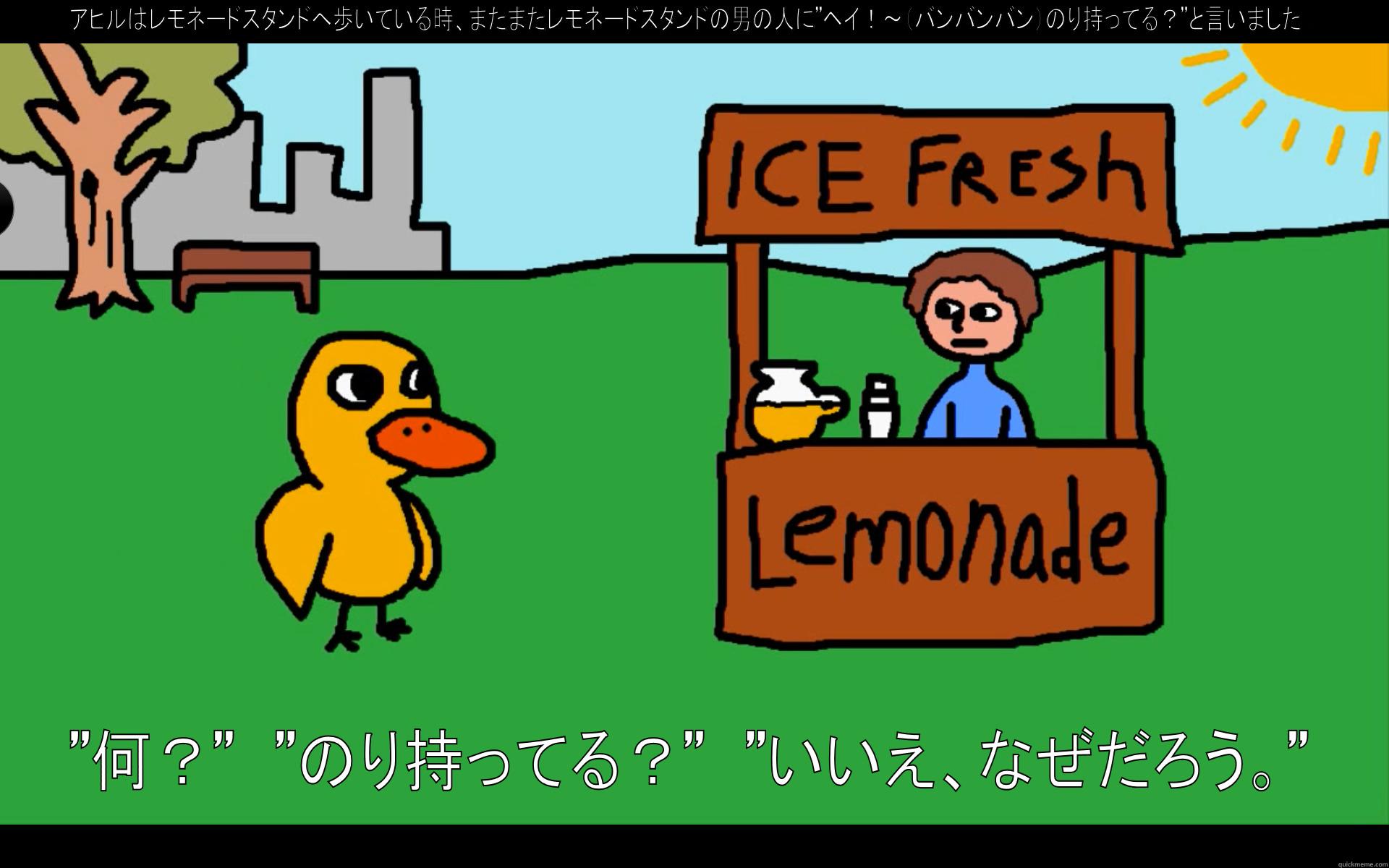 アヒルはレモネードスタンドへ歩いている時、またまたレモネードスタンドの男の人に”ヘイ！～（バンバンバン）のり持ってる？”と言いました。 ”何？”　”のり持ってる？”　”いいえ、なぜだろう。” Misc