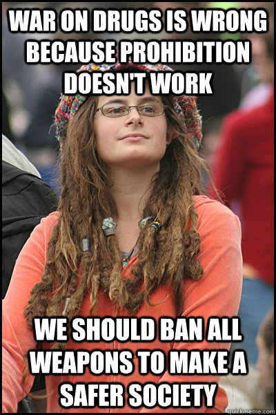 War on drugs is wrong because prohibition doesn't work We should ban all weapons to make a safer society  College Liberal
