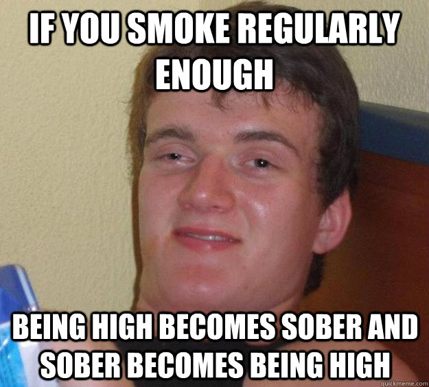 If you smoke regularly enough Being high becomes sober and sober becomes being high  10 Guy