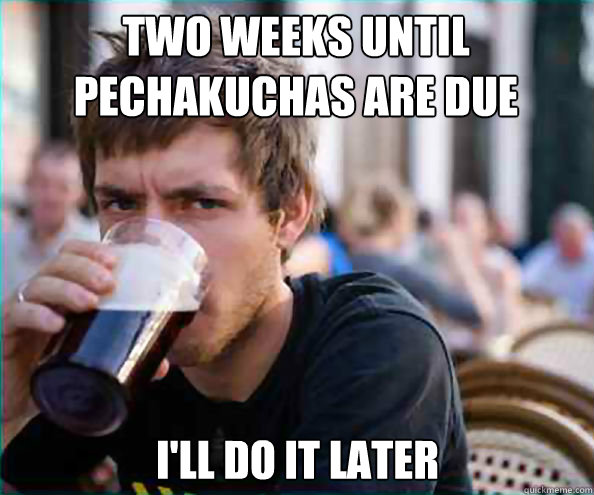 Two weeks until PechaKuchas are due I'll do it later  Lazy College Senior