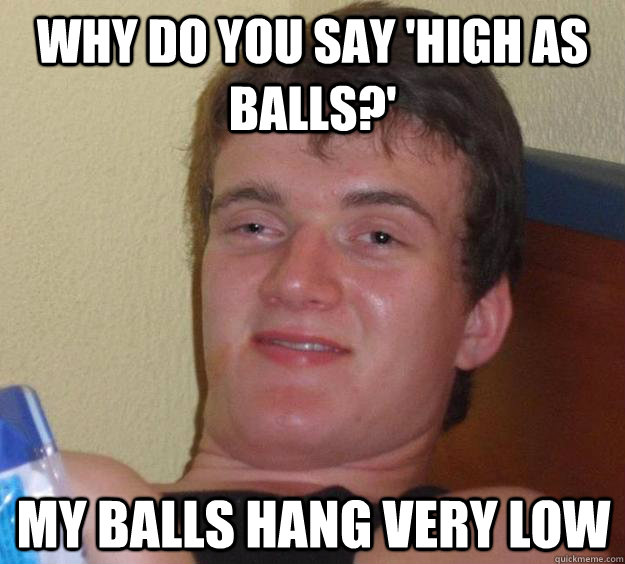 Why do you say 'high as balls?' My balls hang very low - Why do you say 'high as balls?' My balls hang very low  10 Guy