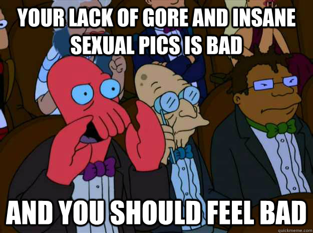 Your lack of gore and insane sexual pics is bad And you should feel bad  