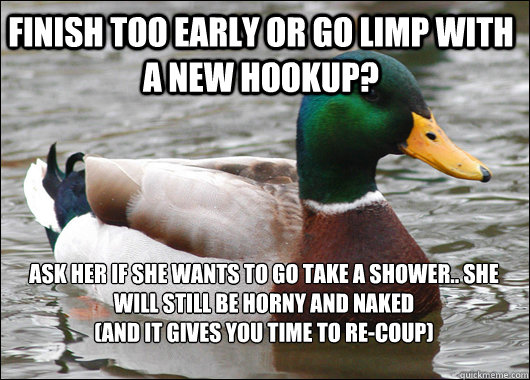 finish too early or go limp with a new hookup? ask her if she wants to go take a shower.. she will still be horny and naked
(and it gives you time to re-coup)  Actual Advice Mallard