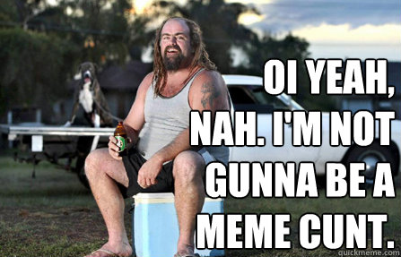 oi Yeah, nah. I'm not gunna be a meme cunt.  Aussie bogan