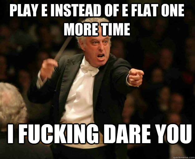 play e instead of e flat one more time i fucking dare you  angry conductor