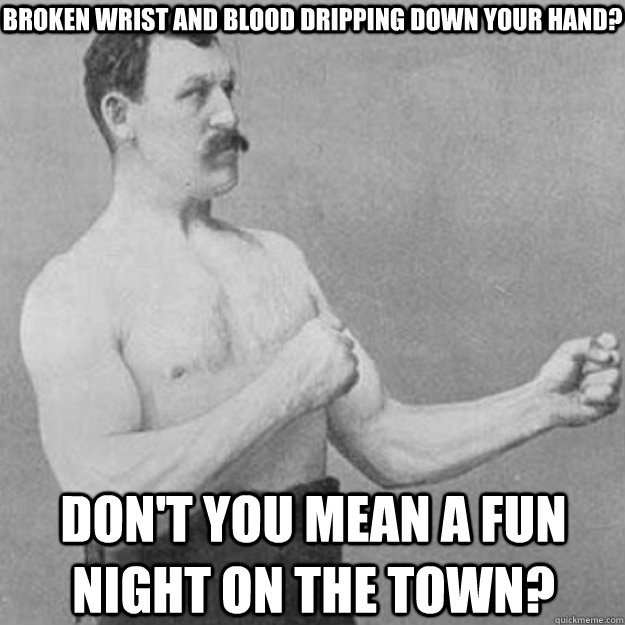 Broken wrist and blood dripping down your hand? Don't you mean a fun night on the town?  overly manly man