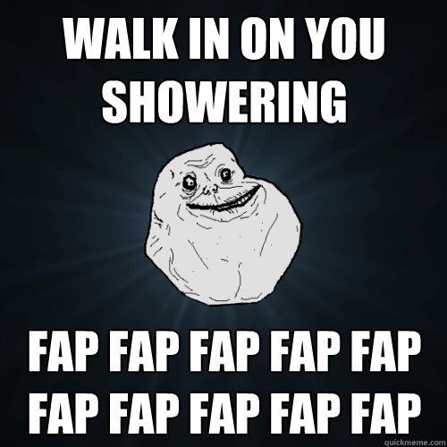 Walk in on you showering FAP FAP FAP FAP FAP FAP FAP FAP FAP FAP   Forever Alone