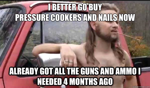 I better go buy
pressure cookers and nails now already got all the guns and ammo I needed 4 months ago - I better go buy
pressure cookers and nails now already got all the guns and ammo I needed 4 months ago  Almost Politically Correct Redneck