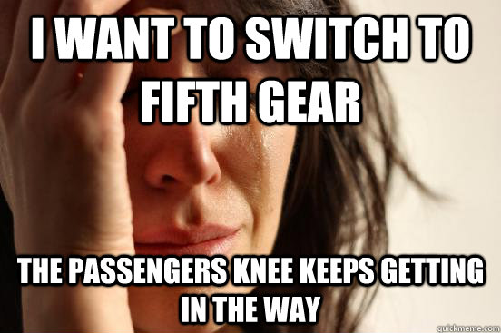 I want to switch to fifth gear the passengers knee keeps getting in the way  First World Problems