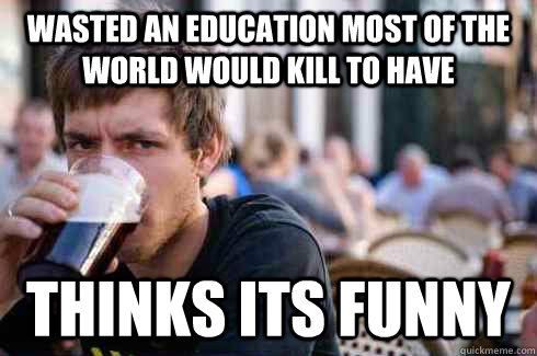 Wasted an education most of the world would kill to have Thinks its funny  Lazy College Senior