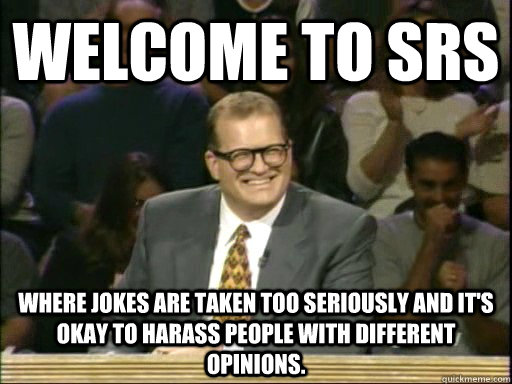 Welcome to SRS Where Jokes are taken too seriously and it's okay to harass people with different opinions.  Drew Carey Whose Line
