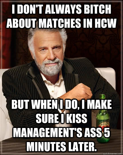 I don't always bitch about matches in HCW But when I do, I make sure I kiss management's ass 5 minutes later.  The Most Interesting Man In The World