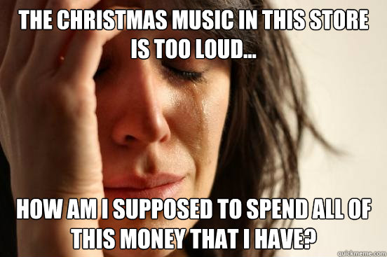The Christmas music in this store is too loud... How am I supposed to spend all of this money that i have?  First World Problems