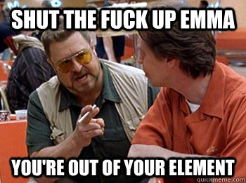 SHUT THE FUCK UP EMMA YOU'RE OUT OF YOUR ELEMENT  