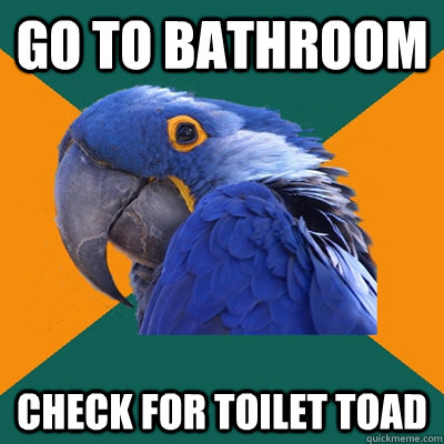 Go to bathroom Check for toilet toad  Paranoid Parrot