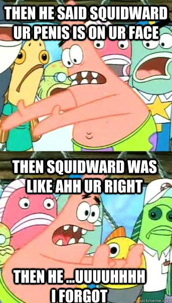 then he said squidward ur penis is on ur face then squidward was like ahh ur right then he ...uuuuhhhh I forgot  Push it somewhere else Patrick