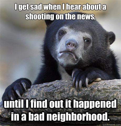 I get sad when I hear about a shooting on the news, until I find out it happened  in a bad neighborhood.  Confession Bear