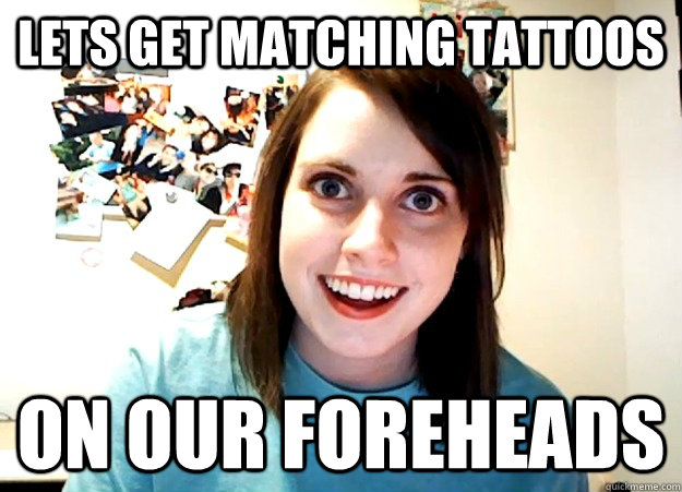 Lets get matching tattoos On our foreheads  Overly Attached Girlfriend