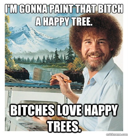 I'm gonna paint that bitch a happy tree. Bitches love happy trees. - I'm gonna paint that bitch a happy tree. Bitches love happy trees.  Mack Daddy Ross