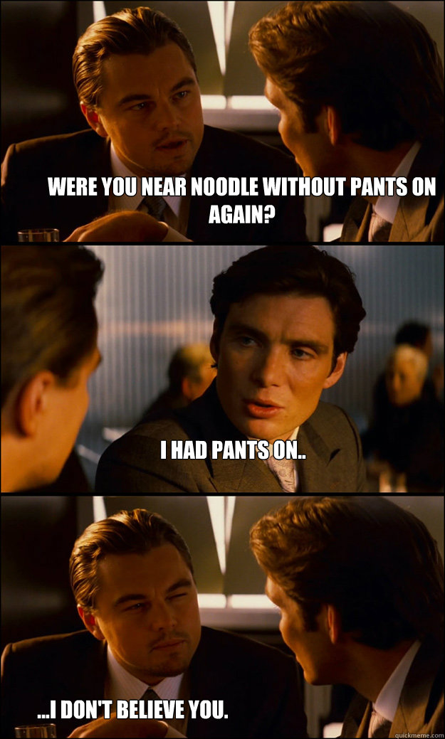 Were you near Noodle without pants on again? I had pants on.. ...I don't believe you.   Inception