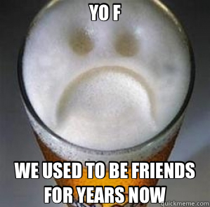 YO F WE USED TO BE FRIENDS FOR YEARS NOW  Confession Beer