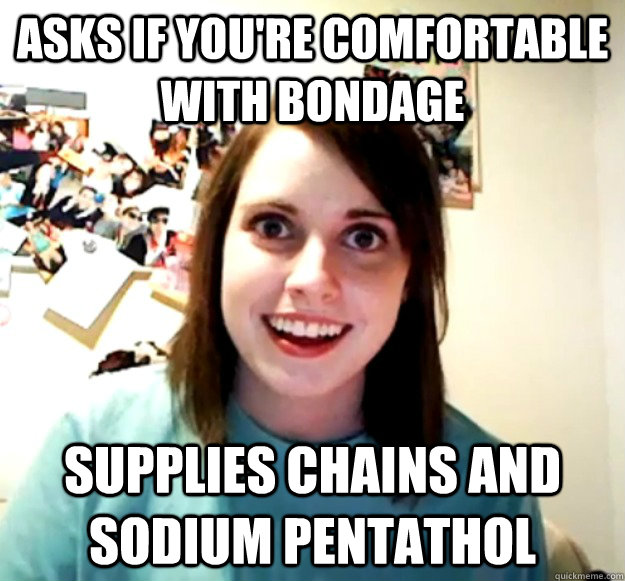 Asks if you're comfortable with bondage Supplies chains and sodium pentathol  Overly Attached Girlfriend