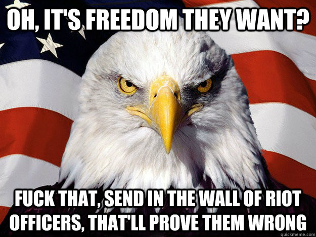 Oh, it's freedom they want? Fuck that, send in the wall of riot officers, that'll prove them wrong  Evil American Eagle