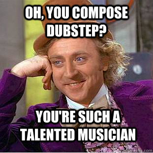 Oh, you compose dubstep? you're such a talented musician  Condescending Wonka