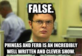 FALSE. Phineas and ferb is an incredibly well written and clever show. - FALSE. Phineas and ferb is an incredibly well written and clever show.  Dwight False