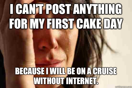 I can't post anything for my first cake day Because I will be on a cruise without Internet.   First World Problems
