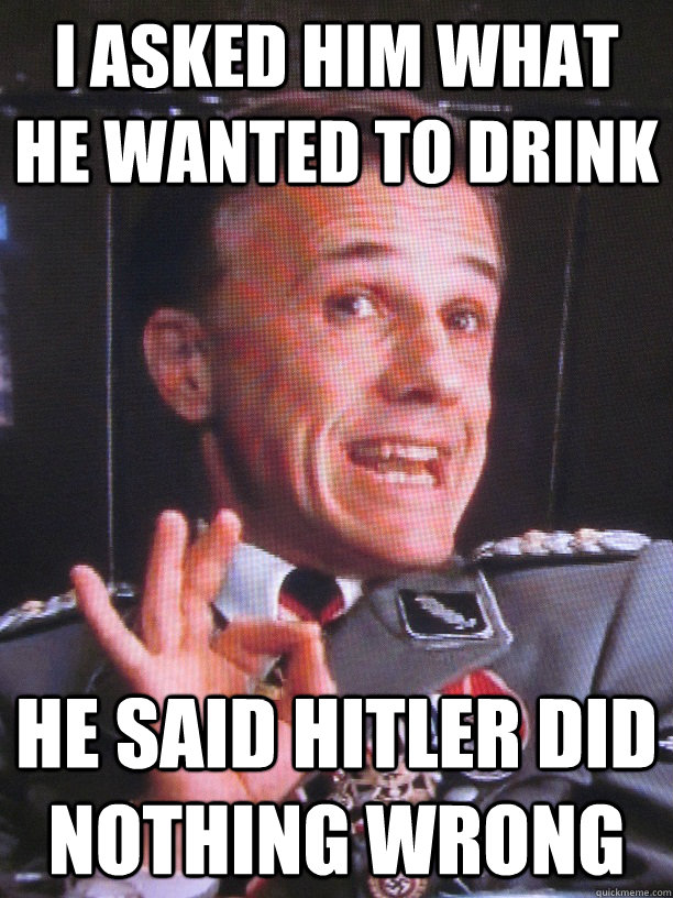 I asked him what he wanted to drink he said hitler did nothing wrong - I asked him what he wanted to drink he said hitler did nothing wrong  FUN-LOVIN NAZI