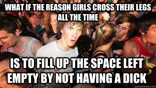 what if the reason girls cross their legs all the time is to fill up the space left empty by not having a dick  Sudden Clarity Clarence