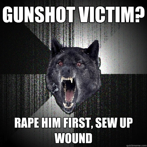 gunshot victim? rape him first, sew up wound  Insanity Wolf
