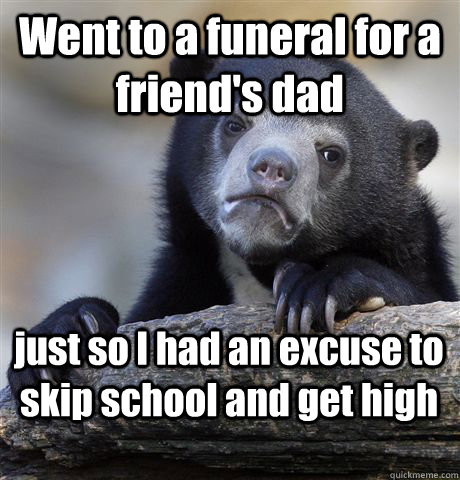 Went to a funeral for a friend's dad just so I had an excuse to skip school and get high  Confession Bear