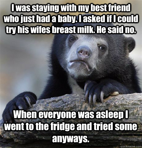 I was staying with my best friend who just had a baby. I asked if I could try his wifes breast milk. He said no.  When everyone was asleep I went to the fridge and tried some anyways.   Confession Bear