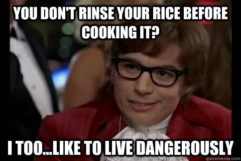 You don't rinse your rice before cooking it? I too...like to live dangerously  Dangerously - Austin Powers