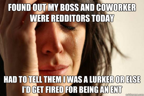 Found out my boss and coworker were redditors today Had to tell them I was a lurker or else i'd get fired for being an ent  First World Problems
