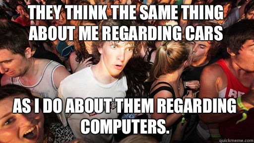 They think the same thing about me regarding cars As I do about them regarding computers.  Sudden Clarity Clarence