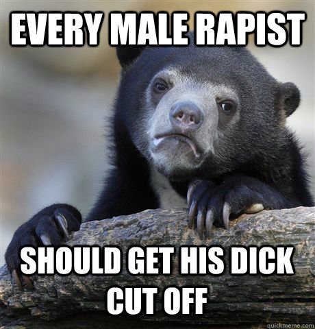 EVERY MALE RAPIST SHOULD GET HIS DICK CUT OFF - EVERY MALE RAPIST SHOULD GET HIS DICK CUT OFF  Confession Bear