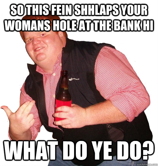 So this fein shhlaps your womans hole at the bank Hi  What do ye do? - So this fein shhlaps your womans hole at the bank Hi  What do ye do?  Fat ginger dude