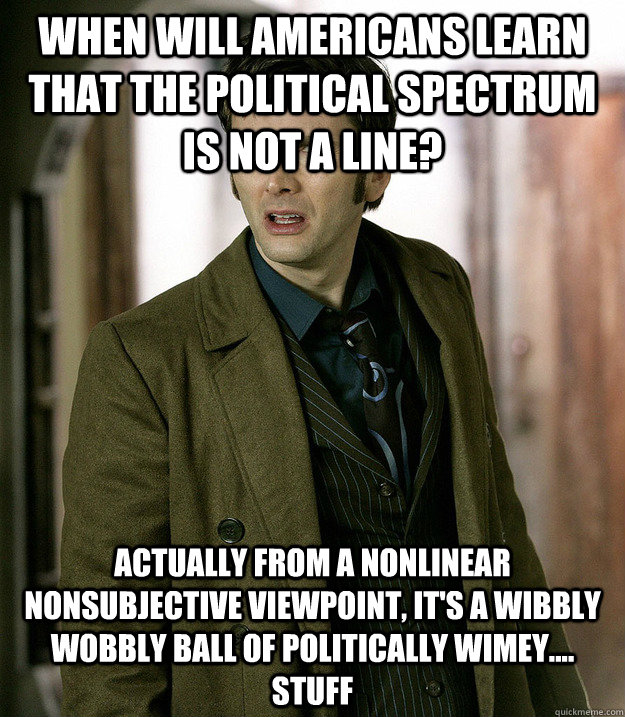 When will Americans learn that the political spectrum is not a line? actually from a nonlinear nonsubjective viewpoint, it's a wibbly wobbly ball of politically wimey.... stuff  Doctor Who