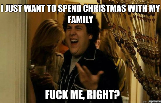 I just want to spend Christmas with my family FUCK ME, RIGHT?  fuck me right