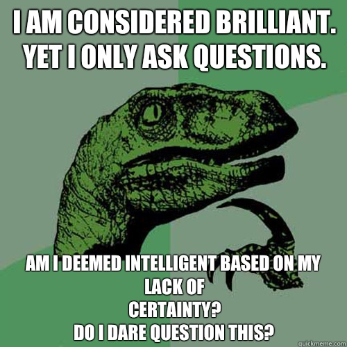 I am considered brilliant.
Yet I only ask questions. Am I deemed intelligent based on my lack of 
certainty? 
Do I dare question this?  Philosoraptor